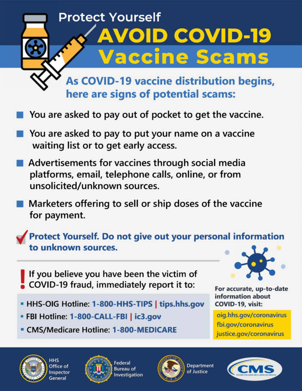 Avoid Covid-19 Scam Poster. 
As COVID-19 vaccine distribution begins, here are signs of potential scams: 
-You are asked to pay out of pocket to get the vaccine.
-You are asked to pay to put your name on a vaccine waiting list or to get early access.
-Advertisements for vaccines through social media platforms, email, telephone calls, online, or from unsolicited/unknown sources.
-Marketers offering to sell or ship doses of the vaccine for payment.
-Protect Yourself. Do not give out your personal information to unknown sources. 
 If you believe you have been the victim of• COVID-19 fraud, immediately report it to: 
• HHS-OIG Hotline: 1-800-HHS-TIPS tips.hhs.gov
• FBI Hotline: 1-800-CALL-FBI ic3.gov
• CMS/Medicare Hotline: 1-800-MEDICARE
